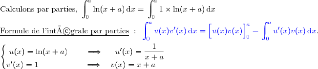 \text{Calculons par parties,  }\begin{aligned}\int\nolimits_{0}^{a} \ln(x+a)\,\text d x\end{aligned} =\begin{aligned}\int\nolimits_{0}^{a} 1\times\ln(x+a)\,\text d x\end{aligned}  \\\\\underline{\text{Formule de l'intégrale par parties}}\ :\ {\blue{\begin{aligned}\int\nolimits_{0}^{a} u(x)v'(x)\,\text d x\end{aligned}=\left[\overset{}{u(x)v(x)}\right]\limits_0^{a}-\begin{aligned}\int\nolimits_{0}^{a} u'(x)v(x)\,\text d x\end{aligned}}}. \\\\\left\lbrace\begin{matrix}u(x)=\ln(x+a)\phantom{www}\Longrightarrow\phantom{ww}u'(x)=\dfrac{1}{x+a}\\v'(x)=1\phantom{wwwwwwwv}\Longrightarrow\quad v(x)=x+a\phantom{ww}\end{matrix}\right.  